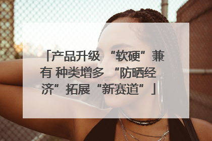 产品升级 “软硬”兼有 种类增多 “防晒经济”拓展“新赛道”