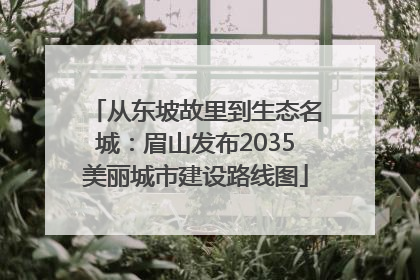 从东坡故里到生态名城：眉山发布2035美丽城市建设路线图