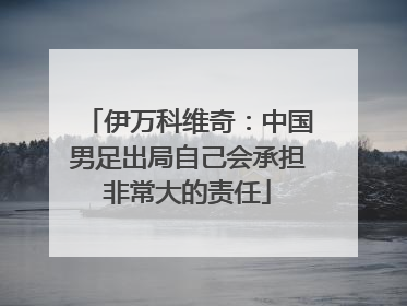 伊万科维奇：中国男足出局自己会承担非常大的责任