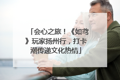会心之旅！《如鸢》玩家扬州行，打卡潮传递文化热情