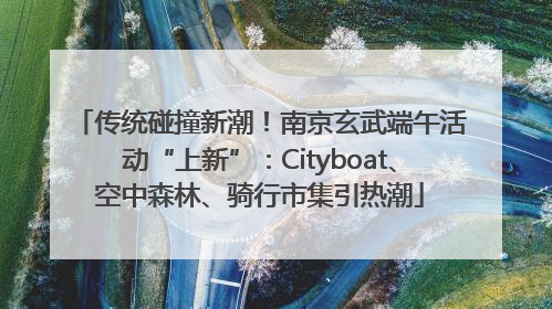 传统碰撞新潮！南京玄武端午活动“上新”：Cityboat、空中森林、骑行市集引热潮
