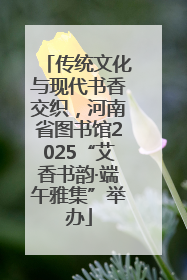 传统文化与现代书香交织，河南省图书馆2025“艾香书韵·端午雅集”举办