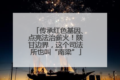 传承红色基因、点亮法治薪火！陕甘边界，这个司法所也叫“南梁”