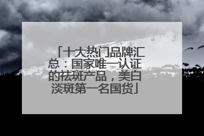 十大热门品牌汇总：国家唯一认证的祛斑产品，美白淡斑第一名国货