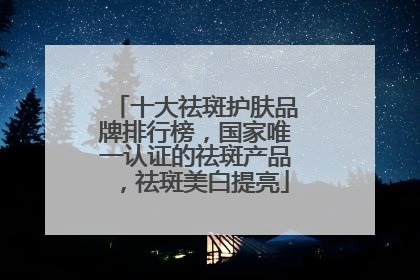 十大祛斑护肤品牌排行榜，国家唯一认证的祛斑产品，祛斑美白提亮