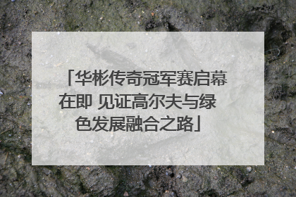 华彬传奇冠军赛启幕在即 见证高尔夫与绿色发展融合之路
