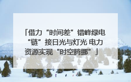 借力“时间差”错峰绿电“链”接日光与灯光 电力资源实现“时空腾挪”