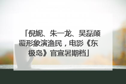 倪妮、朱一龙、吴磊颠覆形象演渔民，电影《东极岛》官宣暑期档