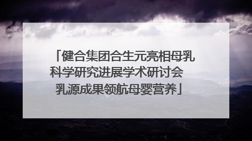 健合集团合生元亮相母乳科学研究进展学术研讨会 乳源成果领航母婴营养