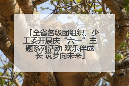 全省各级团组织、少工委开展庆“六一”主题系列活动 欢乐伴成长 筑梦向未来