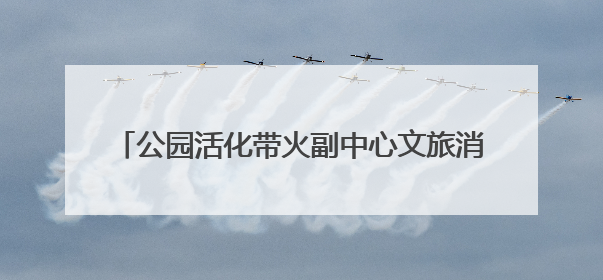 公园活化带火副中心文旅消费 已建成30个示范项目