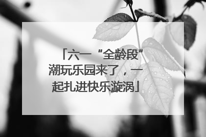 六一“全龄段”潮玩乐园来了，一起扎进快乐漩涡