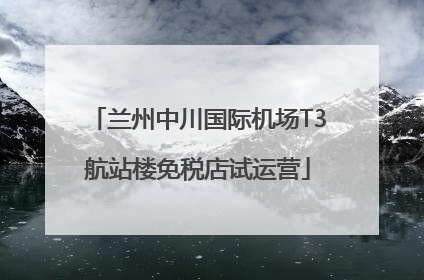 兰州中川国际机场T3航站楼免税店试运营