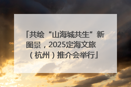 共绘“山海城共生”新图景，2025定海文旅（杭州）推介会举行