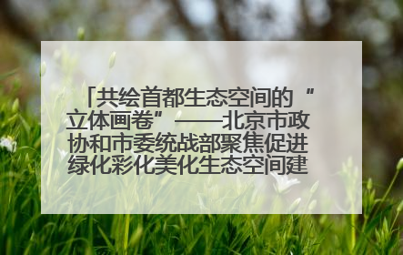 共绘首都生态空间的“立体画卷”——北京市政协和市委统战部聚焦促进绿化彩化美化生态空间建设联合协商议政