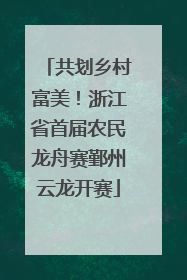 共划乡村富美！浙江省首届农民龙舟赛鄞州云龙开赛