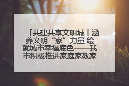 共建共享文明城丨涵养文明“家”力量 绘就城市幸福底色——我市积极推进家庭家教家风建设工作综述
