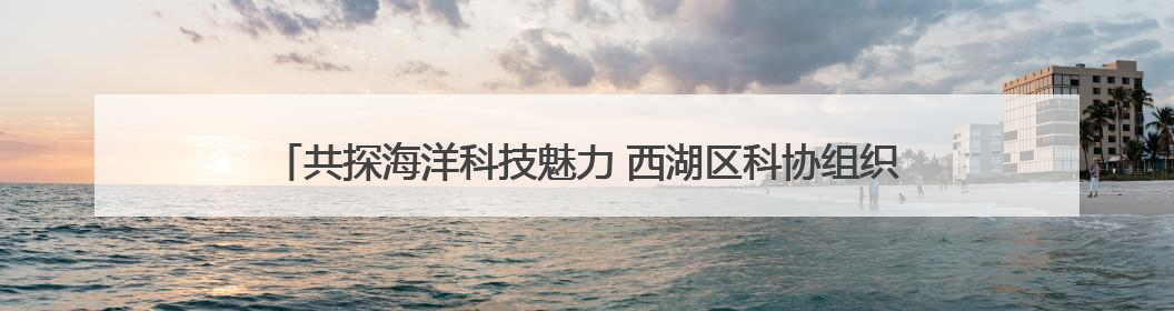 共探海洋科技魅力 西湖区科协组织学生代表参加海洋二所开放日活动