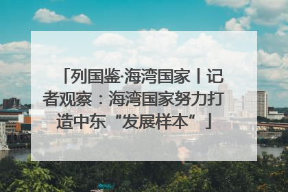 列国鉴·海湾国家丨记者观察：海湾国家努力打造中东“发展样本”