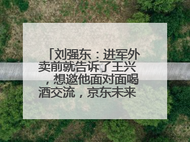 刘强东：进军外卖前就告诉了王兴，想邀他面对面喝酒交流，京东未来会打造一种与美团不同的商业模式