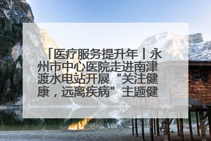 医疗服务提升年丨永州市中心医院走进南津渡水电站开展“关注健康，远离疾病”主题健康促进活动