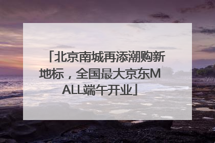 北京南城再添潮购新地标，全国最大京东MALL端午开业