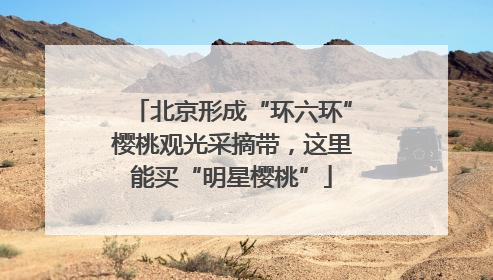 北京形成“环六环”樱桃观光采摘带，这里能买“明星樱桃”