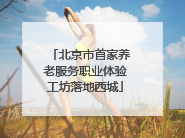 北京市首家养老服务职业体验工坊落地西城