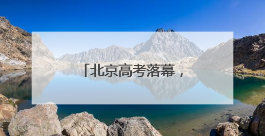 北京高考落幕，“成人礼”后的人生才刚启幕……
