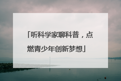 听科学家聊科普，点燃青少年创新梦想