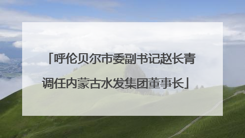 呼伦贝尔市委副书记赵长青调任内蒙古水发集团董事长