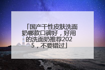 国产干性皮肤洗面奶哪款口碑好，好用的洗面奶推荐2025，不要错过