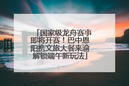 国家级龙舟赛事即将开赛！巴中恩阳携文旅大餐来渝解锁端午新玩法
