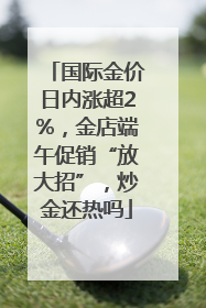 国际金价日内涨超2%，金店端午促销“放大招”，炒金还热吗