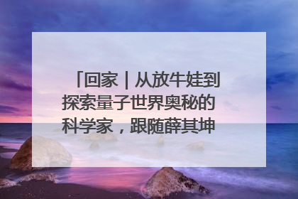 回家｜从放牛娃到探索量子世界奥秘的科学家，跟随薛其坤重访梦想起点