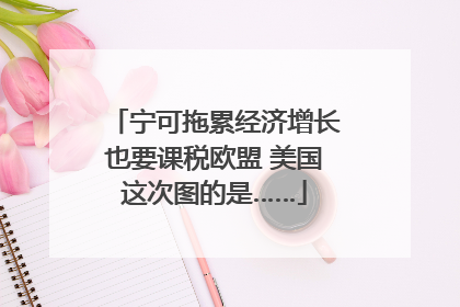宁可拖累经济增长也要课税欧盟 美国这次图的是……