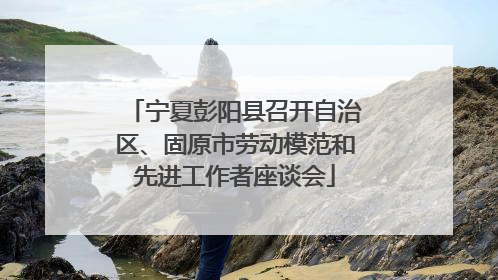宁夏彭阳县召开自治区、固原市劳动模范和先进工作者座谈会