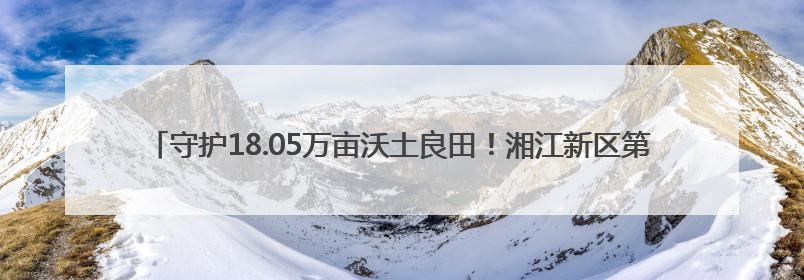 守护18.05万亩沃土良田！湘江新区第35个全国“土地日”主题宣传活动看点多