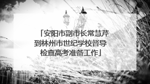安阳市副市长常慧芹到林州市世纪学校督导检查高考准备工作