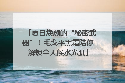 夏日焕颜的“秘密武器”!毛戈平黑霜陪你解锁全天候水光肌