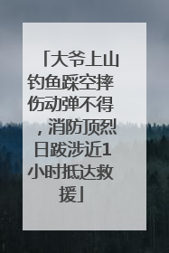 大爷上山钓鱼踩空摔伤动弹不得，消防顶烈日跋涉近1小时抵达救援