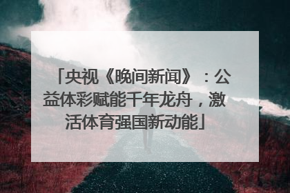 央视《晚间新闻》：公益体彩赋能千年龙舟，激活体育强国新动能