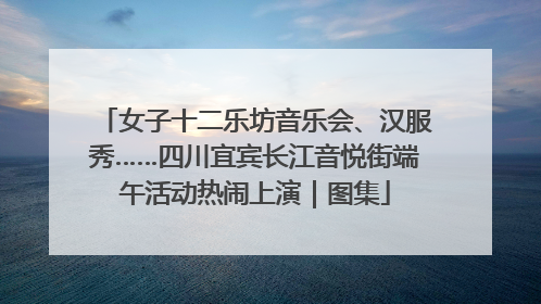 女子十二乐坊音乐会、汉服秀……四川宜宾长江音悦街端午活动热闹上演｜图集