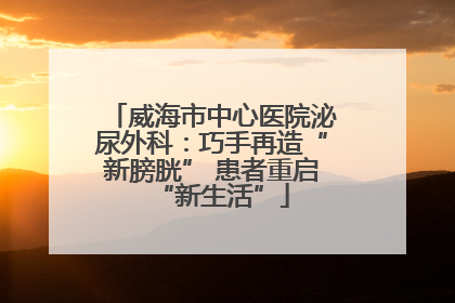 威海市中心医院泌尿外科：巧手再造“新膀胱” 患者重启“新生活”