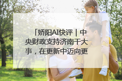 娇阳AI快评｜中央财政支持济南干大事，在更新中迈向更“新”的未来