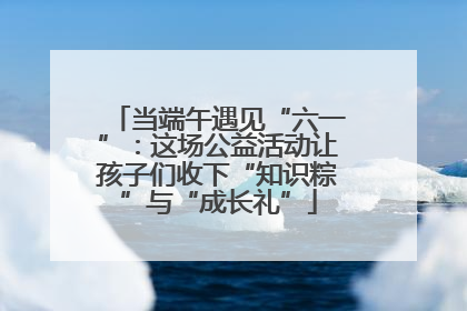 当端午遇见“六一”：这场公益活动让孩子们收下“知识粽”与“成长礼”