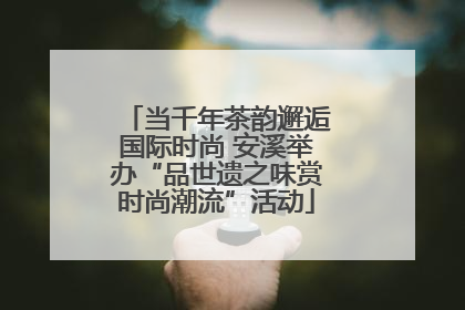 当千年茶韵邂逅国际时尚 安溪举办“品世遗之味赏时尚潮流”活动