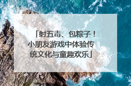 射五毒、包粽子！小朋友游戏中体验传统文化与童趣欢乐