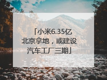 小米6.35亿北京拿地，或建设汽车工厂三期