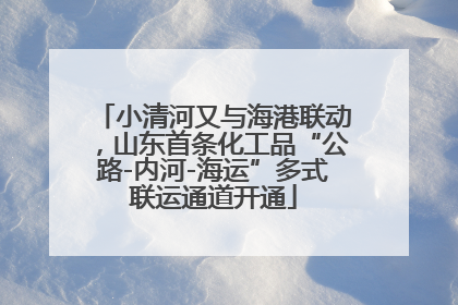 小清河又与海港联动，山东首条化工品“公路-内河-海运”多式联运通道开通